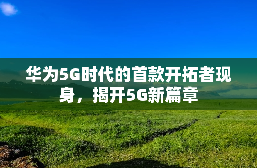 华为5G时代的首款开拓者现身，揭开5G新篇章