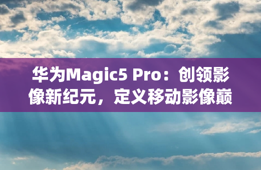 华为Magic5 Pro：创领影像新**，定义移动影像**