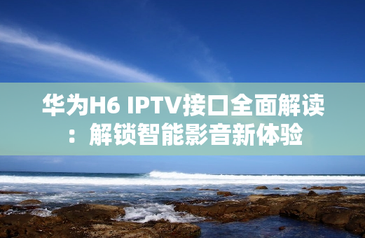 华为H6 IPTV接口全面解读：解锁智能影音新体验